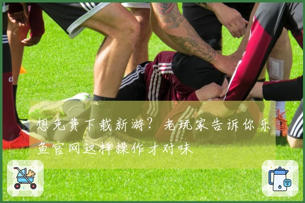 想免费下载新游？老玩家告诉你乐鱼官网这样操作才对味