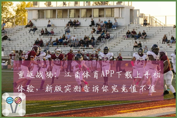 重返战场：江南体育APP下载上手初体验，新版实测告诉你究竟值不值得